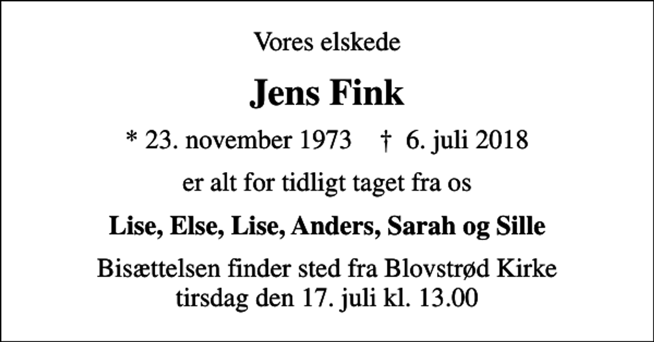 <p>Vores elskede<br />Jens Fink<br />* 23. november 1973 ✝ 6. juli 2018<br />er alt for tidligt taget fra os<br />Lise, Else, Lise, Anders, Sarah og Sille<br />Bisættelsen finder sted fra Blovstrød Kirke tirsdag den 17. juli kl. 13.00</p>