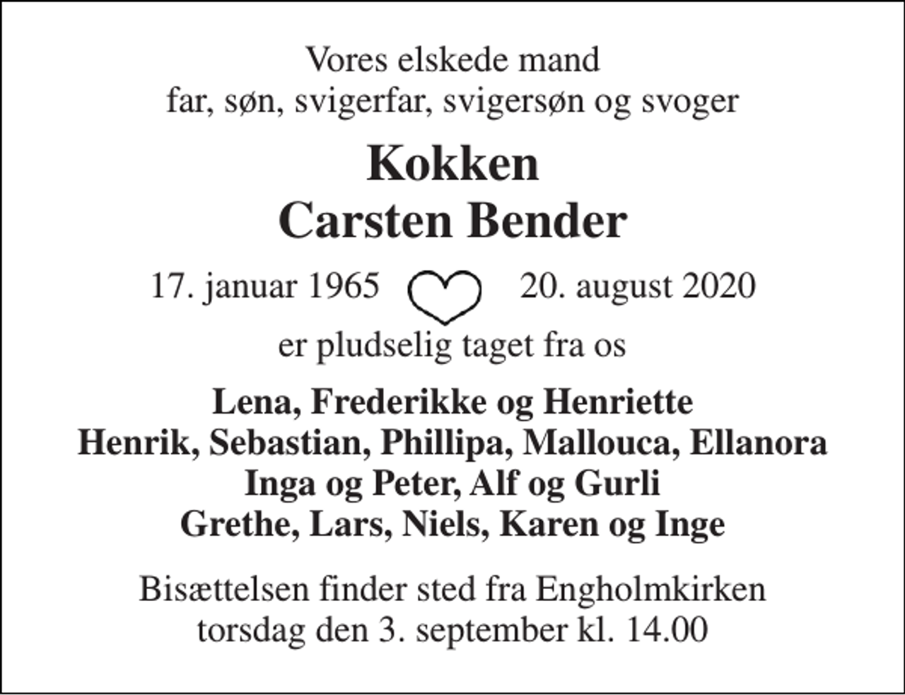 <p>Vores elskede mand far, søn, svigerfar, svigersøn og svoger<br />Kokken Carsten Bender<br />17. januar 1965​ 20. august 2020<br />er pludselig taget fra os<br />Lena, Frederikke og Henriette Henrik, Sebastian, Phillipa, Mallouca, Ellanora Inga og Peter, Alf og Gurli Grethe, Lars, Niels, Karen og Inge<br />Bisættelsen finder sted fra Engholmkirken torsdag den 3. september kl. 14.00</p>