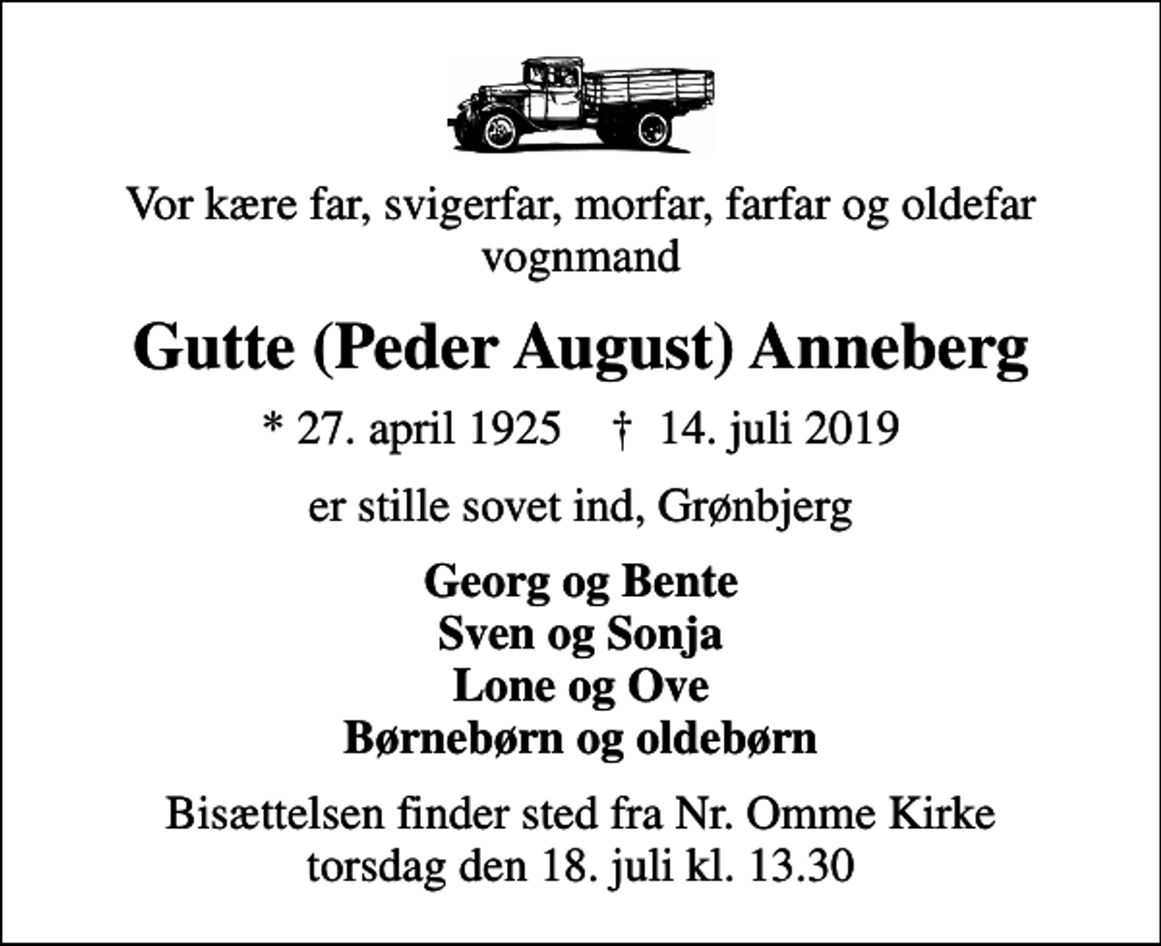 <p>Vor kære far, svigerfar, morfar, farfar og oldefar vognmand<br />Gutte (Peder August) Anneberg<br />* 27. april 1925 ✝ 14. juli 2019<br />er stille sovet ind, Grønbjerg<br />Georg og Bente Sven og Sonja Lone og Ove Børnebørn og oldebørn<br />Bisættelsen finder sted fra Nr. Omme Kirke torsdag den 18. juli kl. 13.30</p>