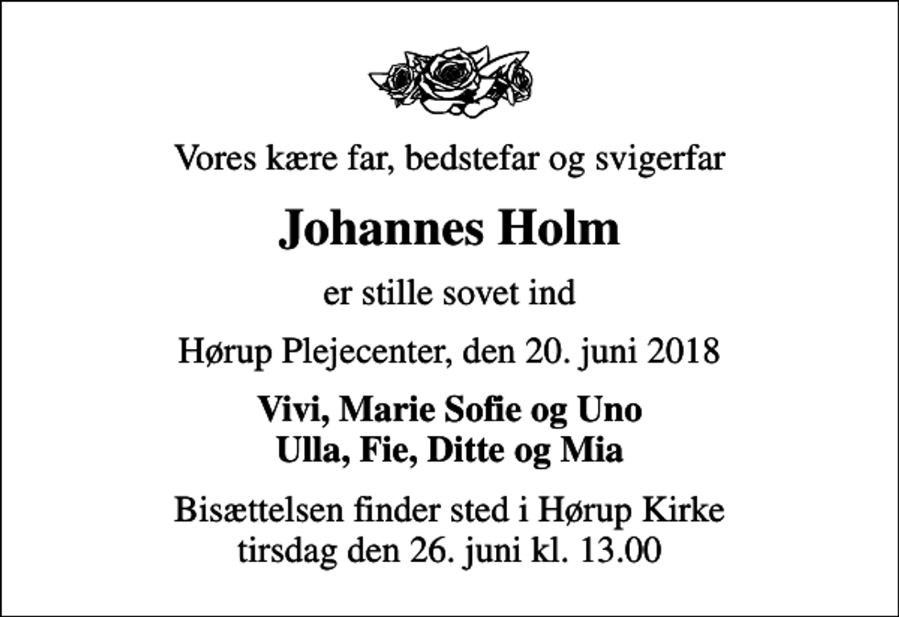 <p>Vores kære far, bedstefar og svigerfar<br />Johannes Holm<br />er stille sovet ind<br />Hørup Plejecenter, den 20. juni 2018<br />Vivi, Marie Sofie og Uno Ulla, Fie, Ditte og Mia<br />Bisættelsen finder sted i Hørup Kirke tirsdag den 26. juni kl. 13.00</p>