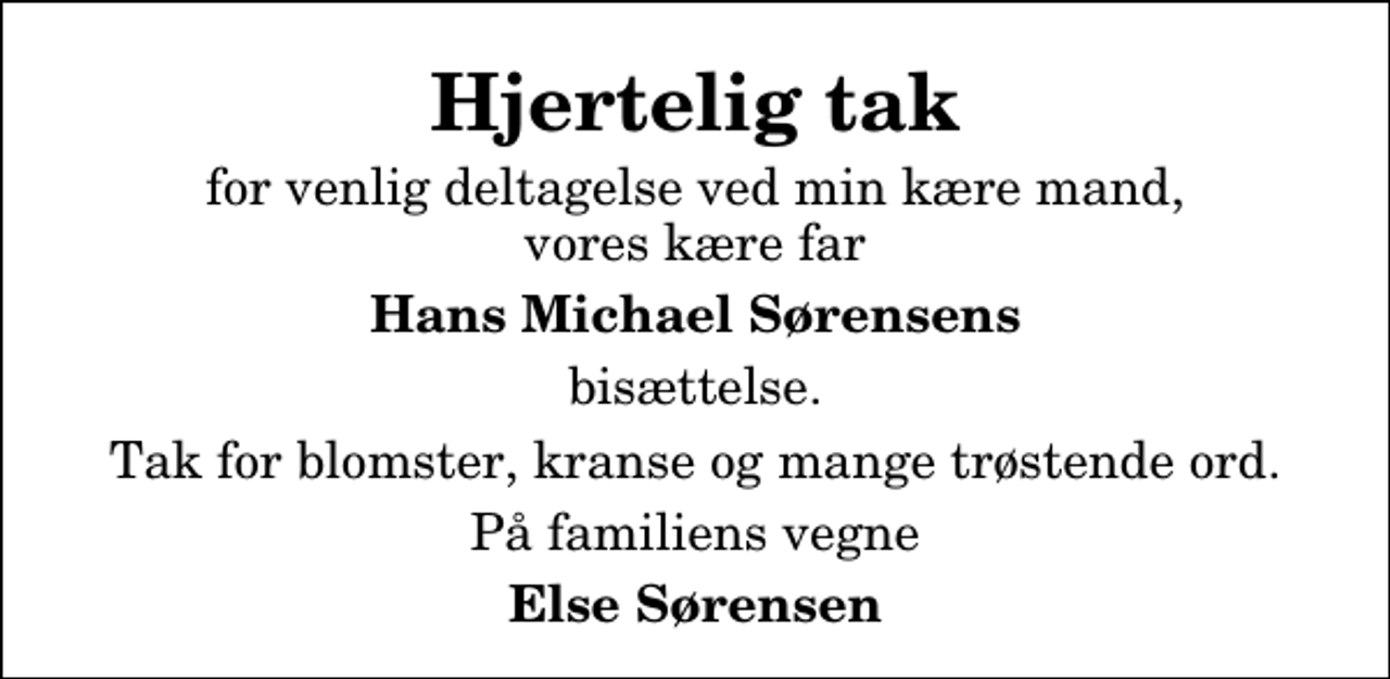 <p>Hjertelig tak<br />for venlig deltagelse ved min kære mand, vores kære far<br />Hans Michael Sørensens<br />bisættelse.<br />Tak for blomster, kranse og mange trøstende ord.<br />På familiens vegne<br />Else Sørensen</p>