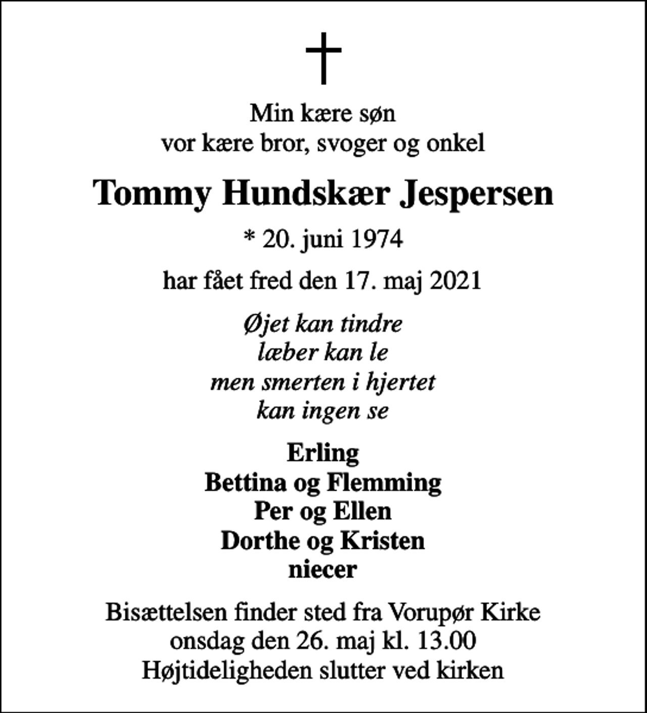 <p>Min kære søn vor kære bror, svoger og onkel<br />Tommy Hundskær Jespersen<br />* 20. juni 1974<br />har fået fred den 17. maj 2021<br />Øjet kan tindre læber kan le men smerten i hjertet kan ingen se<br />Erling Bettina og Flemming Per og Ellen Dorthe og Kristen niecer<br />Bisættelsen finder sted fra Vorupør Kirke onsdag den 26. maj kl. 13.00 Højtideligheden slutter ved kirken</p>