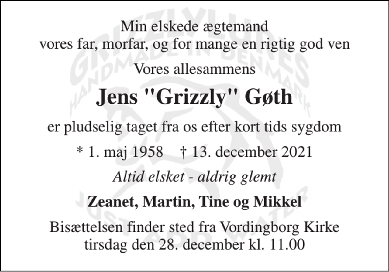 <p>Min elskede ægtemand vores far, morfar, og for mange en rigtig god ven<br />Vores allesammens<br />Jens "Grizzly" Gøth<br />er pludselig taget fra os efter kort tids sygdom<br />*​ 1. maj 1958​ ✝​ 13. december 2021<br />Altid elsket - aldrig glemt<br />Zeanet, Martin, Tine og Mikkel<br />Bisættelsen​ finder sted fra Vordingborg Kirke​ tirsdag den 28. december​ kl. 11.00</p>
