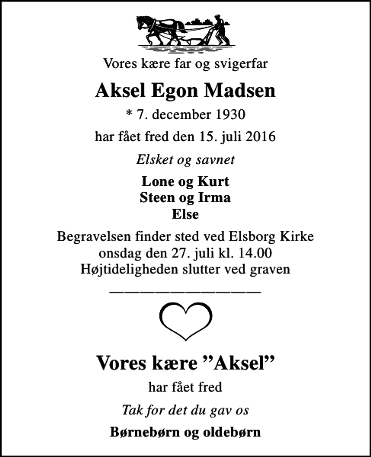 <p>Vores kære far og svigerfar<br />Aksel Egon Madsen<br />* 7. december 1930<br />har fået fred den 15. juli 2016<br />Elsket og savnet<br />Lone og Kurt Steen og Irma Else<br />Begravelsen finder sted ved Elsborg Kirke onsdag den 27. juli kl. 14.00 Højtideligheden slutter ved graven<br />Vores kære Aksel<br />har fået fred<br />Tak for det du gav os<br />Børnebørn og oldebørn</p>