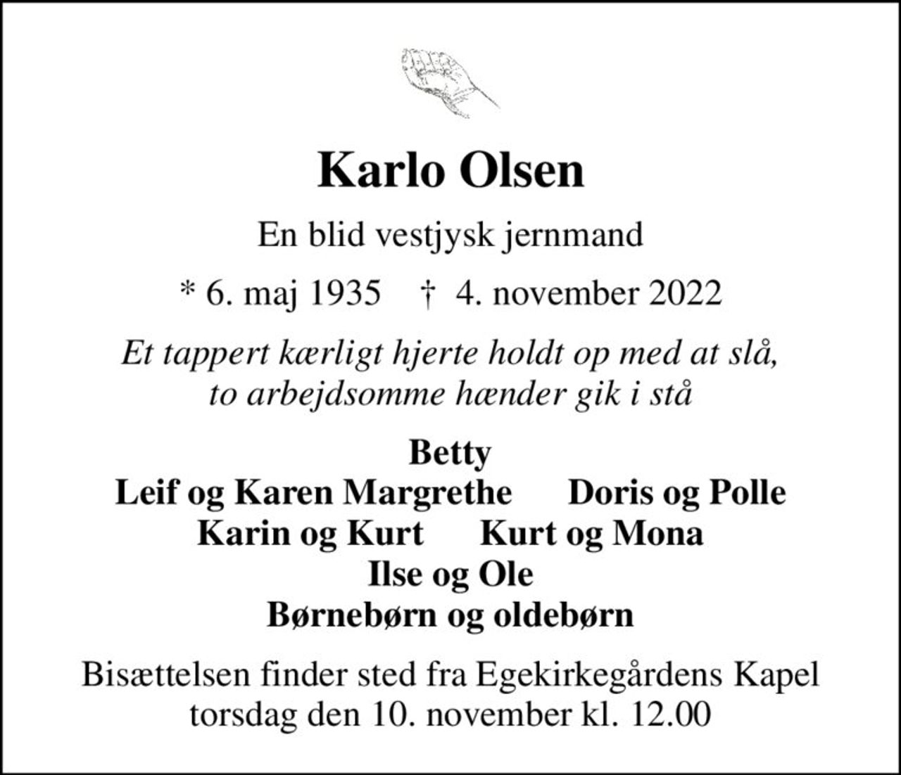 Karlo Olsen
En blid vestjysk jernmand
* 6. maj 1935    ✝ 4. november 2022
Et tappert kærligt hjerte holdt op med at slå, to arbejdsomme hænder gik i stå
Betty
Bisættelsen finder sted fra Egekirkegårdens Kapel  torsdag den 10. november kl. 12.00