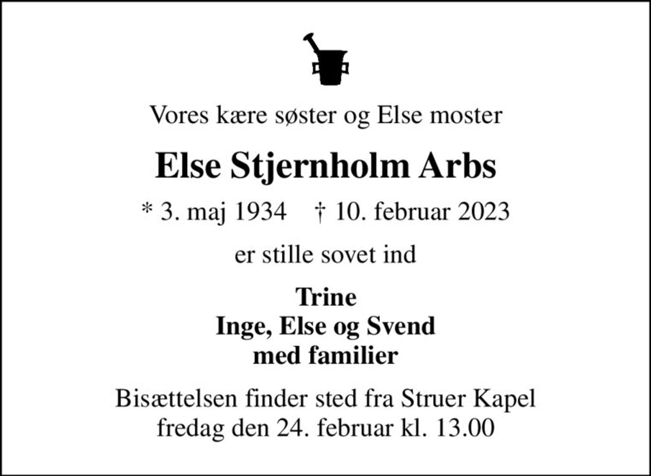 Vores kære søster og Else moster
Else Stjernholm Arbs
* 3. maj 1934    ✝ 10. februar 2023
er stille sovet ind
Trine Inge, Else og Svend med familier
Bisættelsen finder sted fra Struer Kapel  fredag den 24. februar kl. 13.00