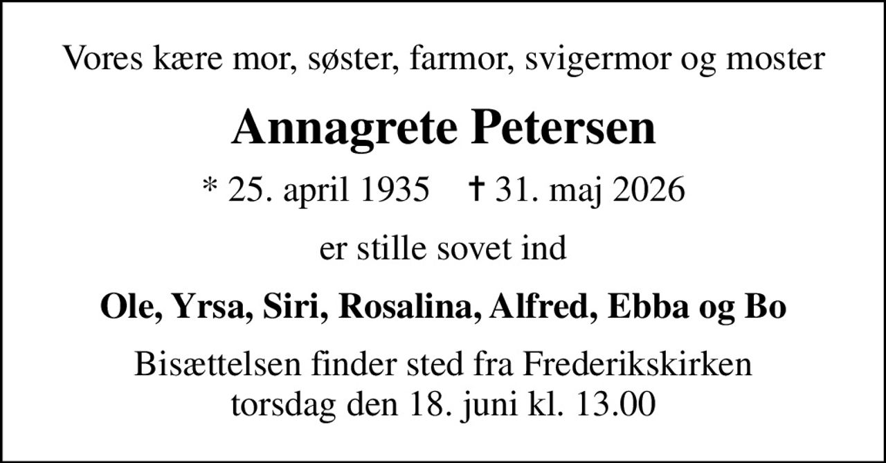 Vores kære mor, søster, farmor, svigermor og moster
Annagrete Petersen
* 25. april 1935    ✝ 31. maj 2026
er stille sovet ind
Ole, Yrsa, Siri, Rosalina, Alfred, Ebba og Bo
Bisættelsen finder sted fra Frederikskirken  torsdag den 18. juni kl. 13.00