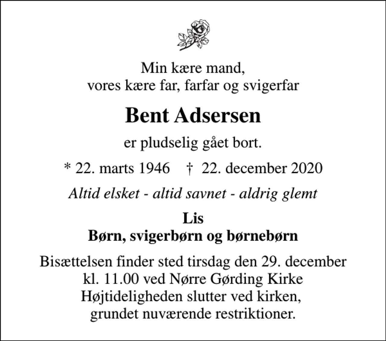 <p>Min kære mand, vores kære far, farfar og svigerfar<br />Bent Adsersen<br />er pludselig gået bort.<br />* 22. marts 1946 ✝ 22. december 2020<br />Altid elsket - altid savnet - aldrig glemt<br />Lis Børn, svigerbørn og børnebørn<br />Bisættelsen finder sted tirsdag den 29. december kl. 11.00 ved Nørre Gørding Kirke Højtideligheden slutter ved kirken, grundet nuværende restriktioner.</p>