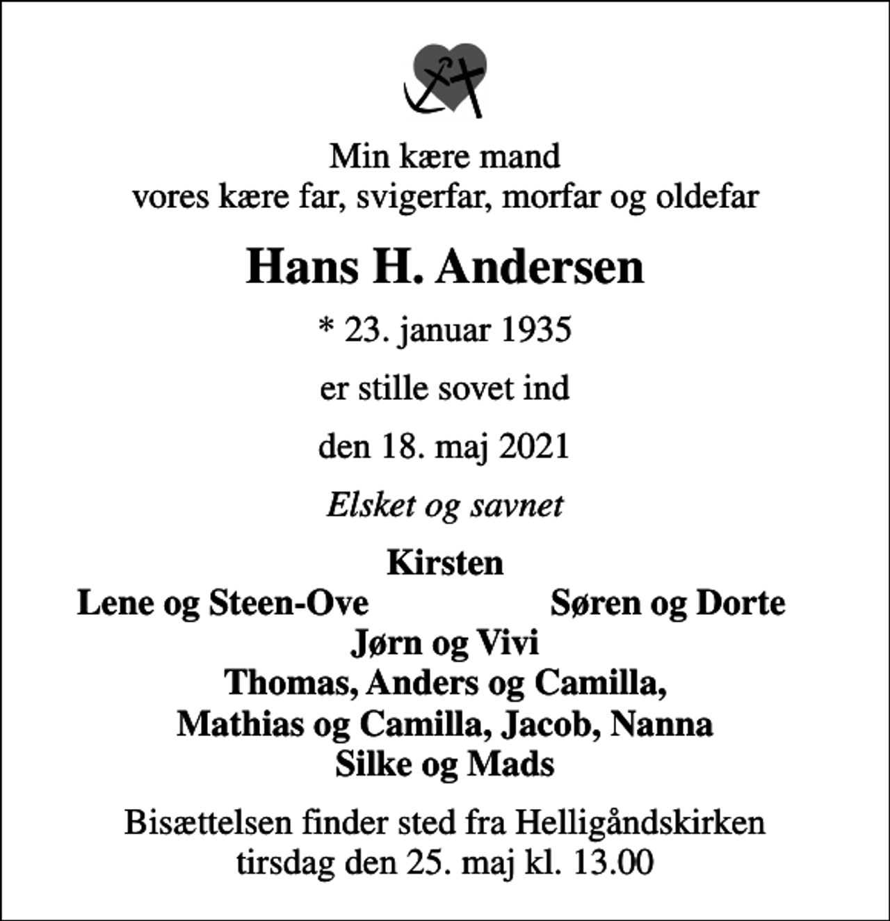 <p>Min kære mand vores kære far, svigerfar, morfar og oldefar<br />Hans H. Andersen<br />* 23. januar 1935<br />er stille sovet ind<br />den 18. maj 2021<br />Elsket og savnet<br />Kirsten<br />Lene og Steen-Ove<br />Søren og Dorte<br />Bisættelsen finder sted fra Helligåndskirken tirsdag den 25. maj kl. 13.00</p>