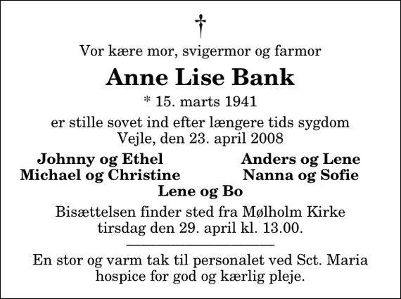 <p>Vor kære mor, svigermor og farmor<br />Anne Lise Bank<br />* 15. marts 1941<br />er stille sovet ind efter længere tids sygdom Vejle, den 23. april 2008<br />Johnny og Ethel<br />Anders og Lene<br />Michael og Christine<br />Nanna og Sofie<br />Bisættelsen finder sted fra Mølholm Kirke tirsdag den 29. april kl. 13.00 En stor og varm tak til personalet ved Sct. Maria hospice for god og kærlig pleje.</p>