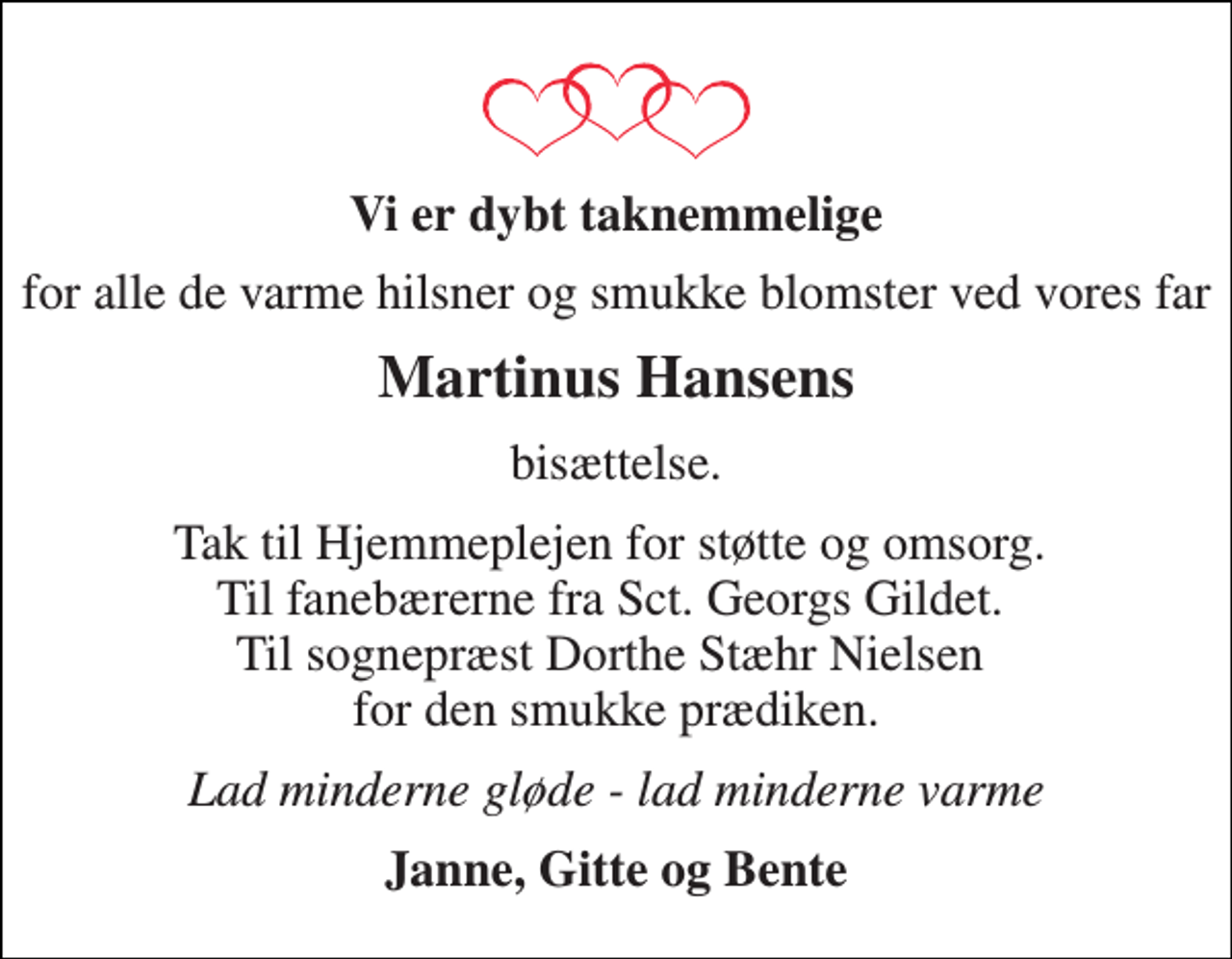 <p>Vi er dybt taknemmelige<br />for alle de varme hilsner og smukke blomster ved vores far<br />Martinus Hansens<br />bisættelse.<br />Tak til Hjemmeplejen for støtte og omsorg. Til fanebærerne fra Sct. Georgs Gildet. Til sognepræst Dorthe Stæhr Nielsen for den smukke prædiken.<br />Lad minderne gløde - lad minderne varme<br />Janne, Gitte og Bente</p>