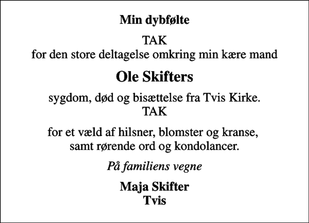 <p>Min dybfølte<br />TAK for den store deltagelse omkring min kære mand<br />Ole Skifters<br />sygdom, død og bisættelse fra Tvis Kirke. TAK<br />for et væld af hilsner, blomster og kranse, samt rørende ord og kondolancer.<br />På familiens vegne<br />Maja Skifter Tvis</p>