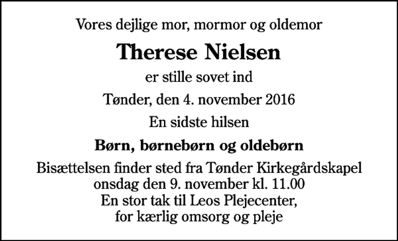 <p>Vores dejlige mor, mormor og oldemor<br />Therese Nielsen<br />er stille sovet ind<br />Tønder, den 4. november 2016<br />En sidste hilsen<br />Børn, børnebørn og oldebørn<br />Bisættelsen finder sted fra Tønder Kirkegårdskapel onsdag den 9. november kl. 11.00 En stor tak til Leos Plejecenter, for kærlig omsorg og pleje</p>