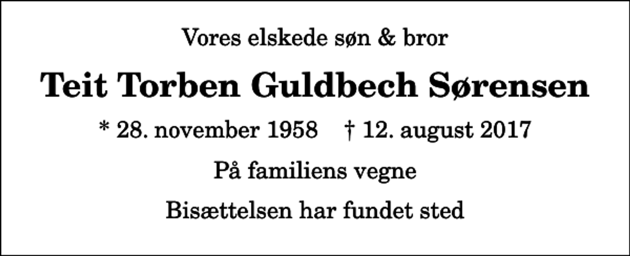 <p>Vores elskede søn &amp; bror<br />Teit Torben Guldbech Sørensen<br />* 28. november 1958 ✝ 12. august 2017<br />På familiens vegne<br />Bisættelsen har fundet sted</p>