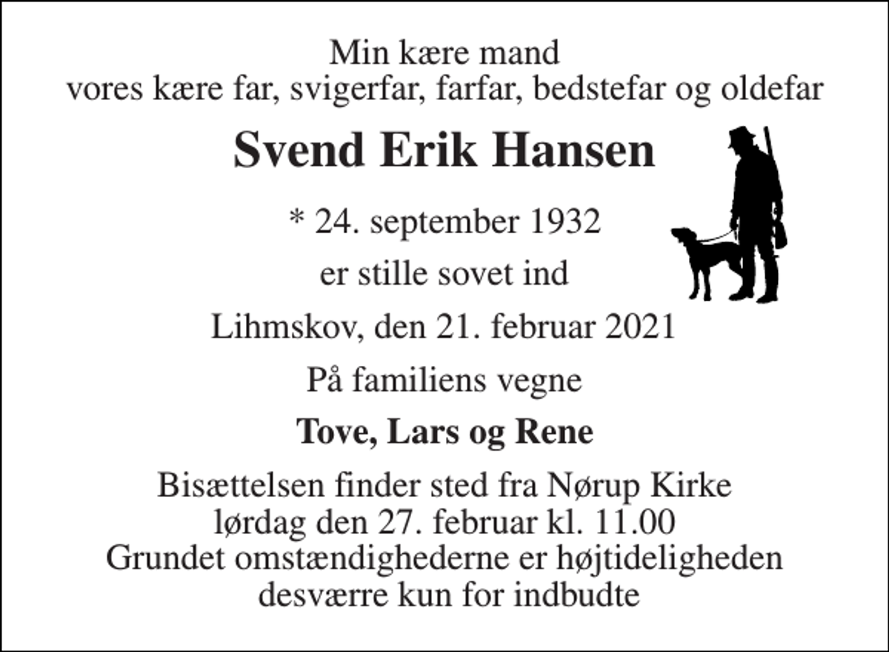 <p>Min kære mand vores kære far, svigerfar, farfar, bedstefar og oldefar<br />Svend Erik Hansen<br />* 24. september 1932<br />er stille sovet ind<br />Lihmskov, den 21. februar 2021<br />På familiens vegne<br />Tove, Lars og Rene<br />Bisættelsen finder sted fra Nørup Kirke lørdag den 27. februar kl. 11.00 Grundet omstændighederne er højtideligheden desværre kun for indbudte</p>