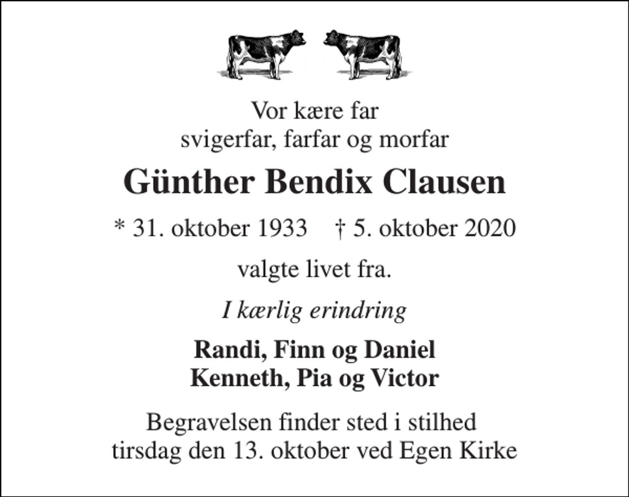 <p>Vor kære far svigerfar, farfar og morfar<br />Günther Bendix Clausen<br />*​ 31. oktober 1933​ †​ 5. oktober 2020<br />valgte livet fra.<br />I kærlig erindring<br />Randi, Finn og Daniel Kenneth, Pia og Victor<br />Begravelsen finder sted i stilhed tirsdag den 13. oktober ved Egen Kirke</p>