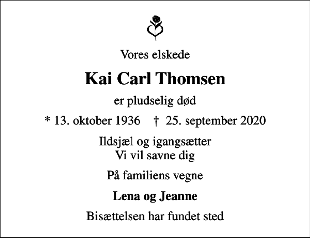 <p>Vores elskede<br />Kai Carl Thomsen<br />er pludselig død<br />* 13. oktober 1936 ✝ 25. september 2020<br />Ildsjæl og igangsætter Vi vil savne dig<br />På familiens vegne<br />Lena og Jeanne<br />Bisættelsen har fundet sted</p>
