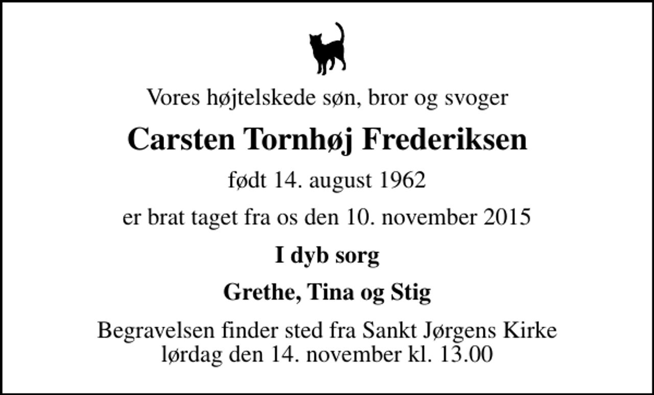 <p>Vores højtelskede søn, bror og svoger<br />Carsten Tornhøj Frederiksen<br />født 14. august 1962<br />er brat taget fra os den 10. november 2015<br />I dyb sorg<br />Grethe, Tina og Stig<br />Begravelsen finder sted fra Sankt Jørgens Kirke lørdag den 14. november kl. 13.00</p>
