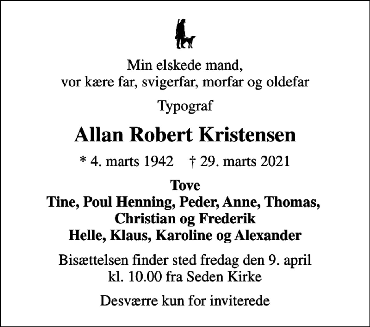 <p>Min elskede mand, vor kære far, svigerfar, morfar og oldefar<br />Typograf<br />Allan Robert Kristensen<br />* 4. marts 1942 ✝ 29. marts 2021<br />Tove Tine, Poul Henning, Peder, Anne, Thomas, Christian og Frederik Helle, Klaus, Karoline og Alexander<br />Bisættelsen finder sted fredag den 9. april kl. 10.00 fra Seden Kirke<br />Desværre kun for inviterede</p>