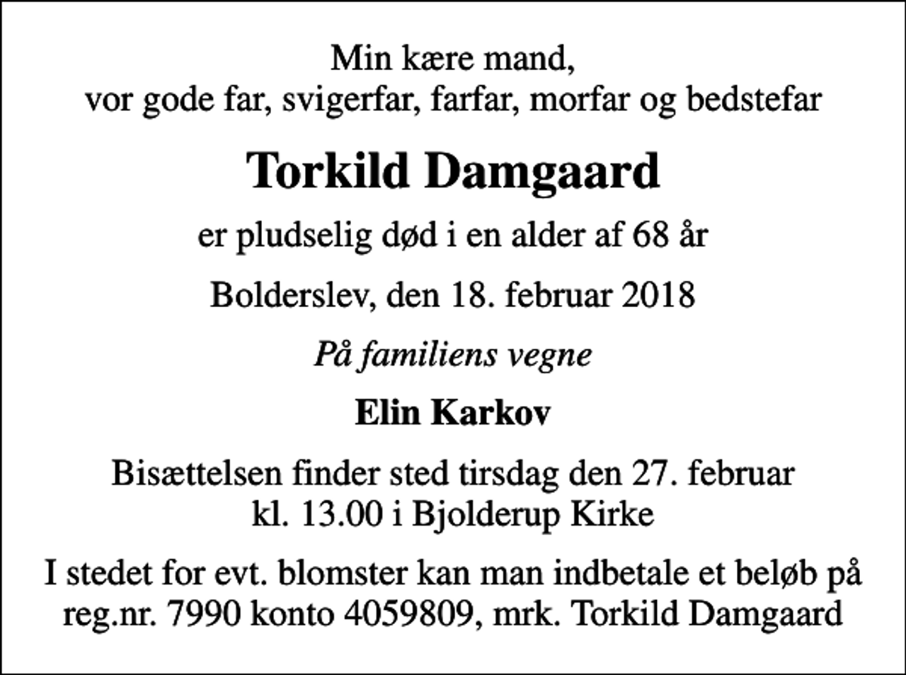 <p>Min kære mand, vor gode far, svigerfar, farfar, morfar og bedstefar<br />Torkild Damgaard<br />er pludselig død i en alder af 68 år<br />Bolderslev, den 18. februar 2018<br />På familiens vegne<br />Elin Karkov<br />Bisættelsen finder sted tirsdag den 27. februar kl. 13.00 i Bjolderup Kirke<br />I stedet for evt. blomster kan man indbetale et beløb på reg.nr. 7990 konto 4059809, mrk. Torkild Damgaard</p>