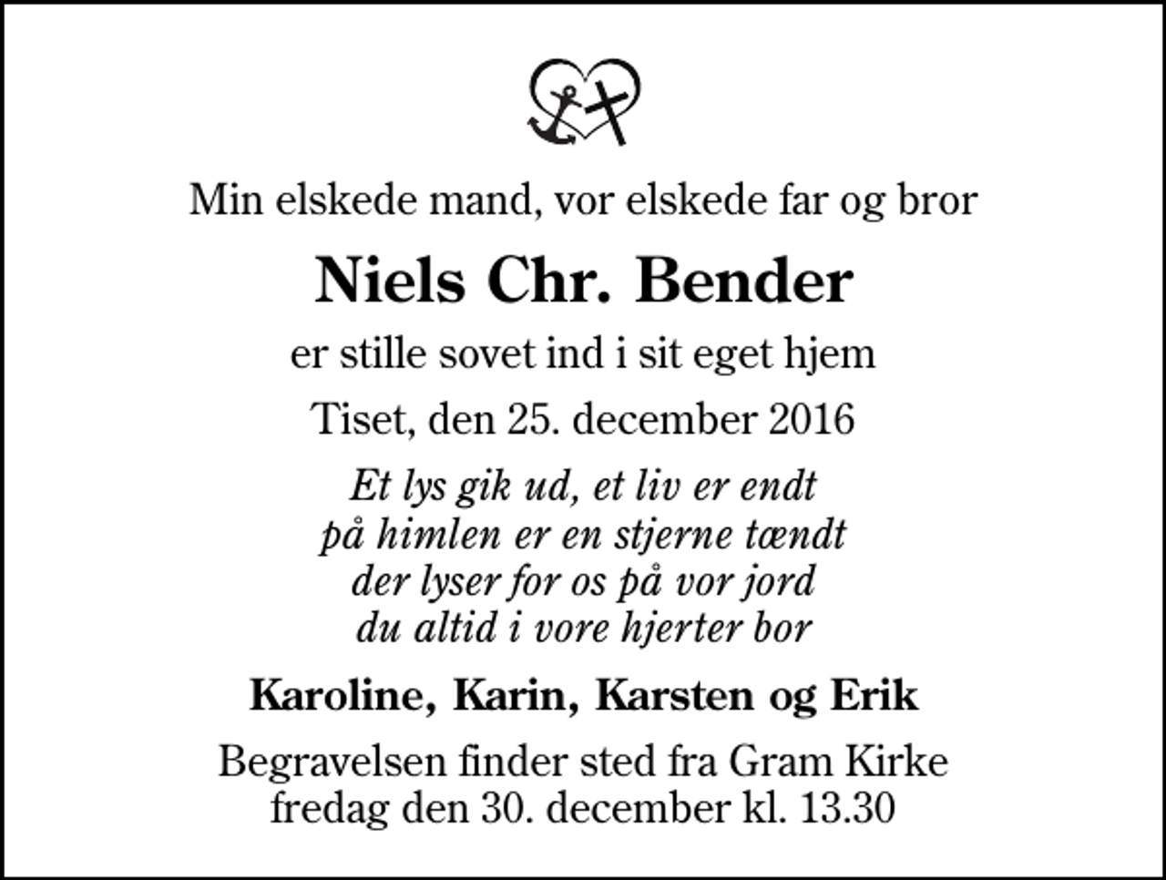 <p>Min elskede mand, vor elskede far og bror<br />Niels Chr. Bender<br />er stille sovet ind i sit eget hjem<br />Tiset, den 25. december 2016<br />Et lys gik ud, et liv er endt på himlen er en stjerne tændt der lyser for os på vor jord du altid i vore hjerter bor<br />Karoline, Karin, Karsten og Erik<br />Begravelsen finder sted fra Gram Kirke fredag den 30. december kl. 13.30</p>