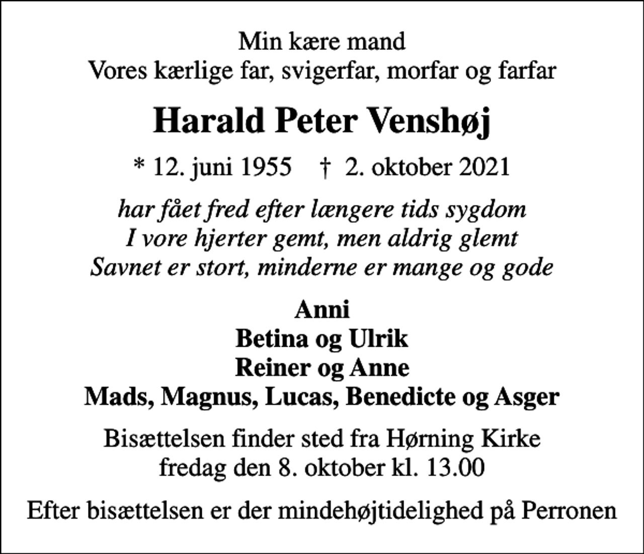 <p>Min kære mand Vores kærlige far, svigerfar, morfar og farfar<br />Harald Peter Venshøj<br />* 12. juni 1955 ✝ 2. oktober 2021<br />har fået fred efter længere tids sygdom I vore hjerter gemt, men aldrig glemt Savnet er stort, minderne er mange og gode<br />Anni Betina og Ulrik Reiner og Anne Mads, Magnus, Lucas, Benedicte og Asger<br />Bisættelsen finder sted fra Hørning Kirke fredag den 8. oktober kl. 13.00<br />Efter bisættelsen er der mindehøjtidelighed på Perronen</p>