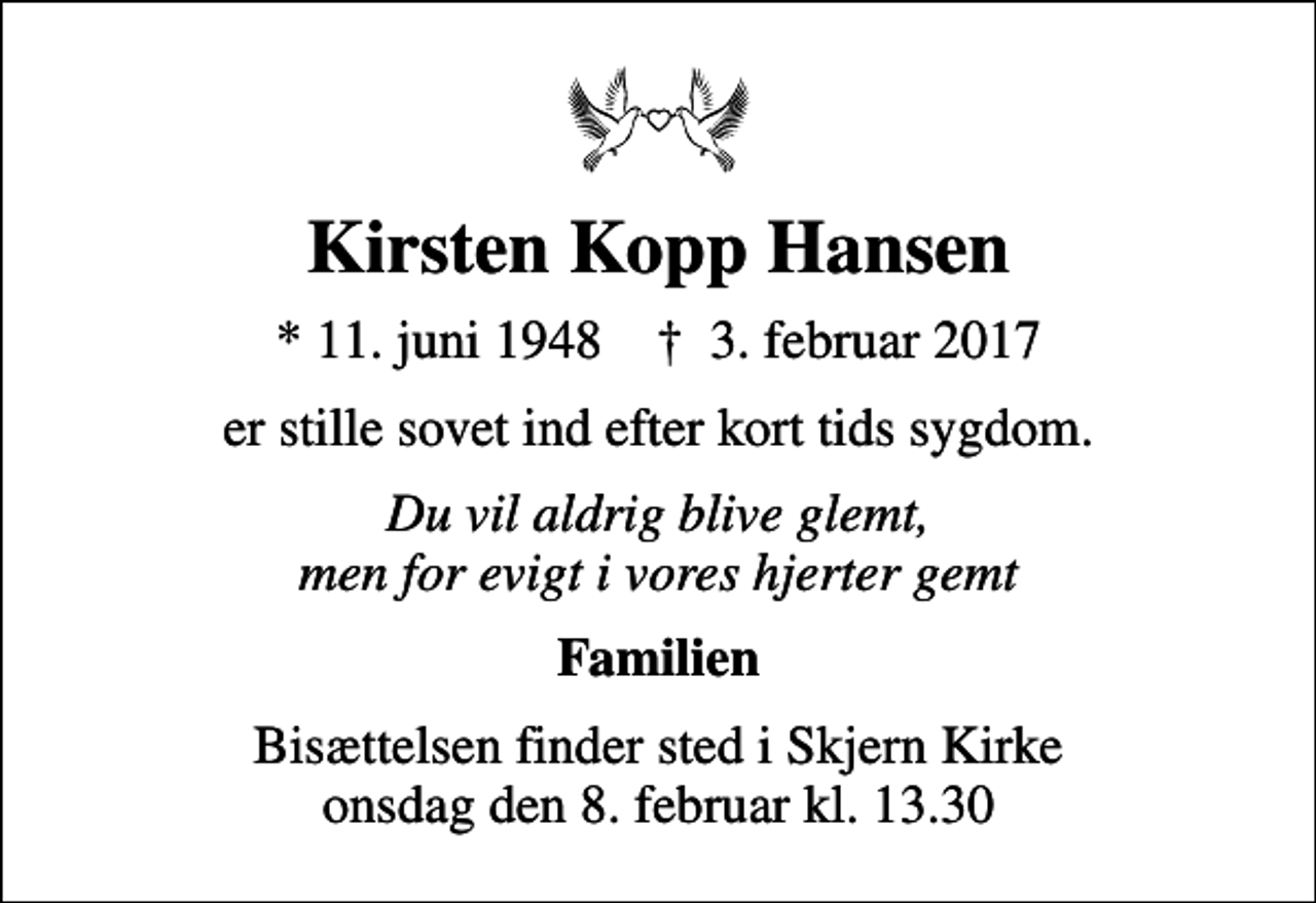<p>Kirsten Kopp Hansen<br />* 11. juni 1948 ✝ 3. februar 2017<br />er stille sovet ind efter kort tids sygdom.<br />Du vil aldrig blive glemt, men for evigt i vores hjerter gemt<br />Familien<br />Bisættelsen finder sted i Skjern Kirke onsdag den 8. februar kl. 13.30</p>