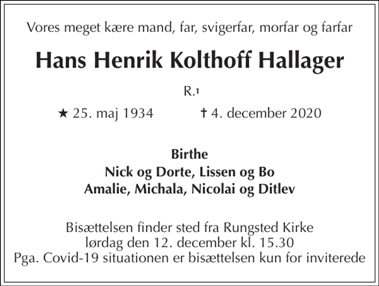 <p>Vores meget kære mand, far, svigerfar, morfar og farfar<br />Hans Henrik Kolthoff Hallager<br />R.<br />★​ 25. maj 1934​ ✝​ 4. december 2020<br />Birthe<br />Nick og Dorte, Lissen og Bo<br />Amalie, Michala, Nicolai og Ditlev<br />Bisættelsen​ finder sted fra Rungsted Kirke​ lørdag den 12. december​ kl. 15.30​ Pga. Covid-19 situationen er bisættelsen kun for inviterede<br />1</p>