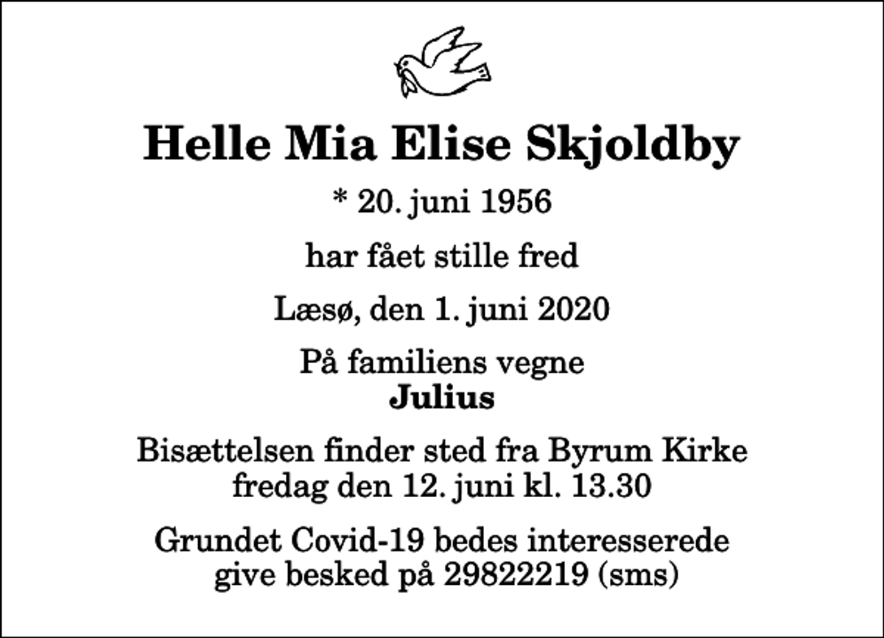<p>Helle Mia Elise Skjoldby<br />* 20. juni 1956<br />har fået stille fred<br />Læsø, den 1. juni 2020<br />På familiens vegne<br />Julius<br />Bisættelsen finder sted fra Byrum Kirke fredag den 12. juni kl. 13.30<br />Grundet Covid-19 bedes interesserede give besked på 29822219 (sms)</p>