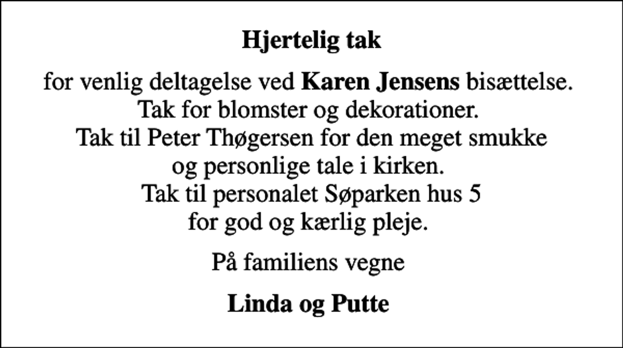 <p>Hjertelig tak<br />for venlig deltagelse ved <em>Karen Jensens</em> bisættelse. Tak for blomster og dekorationer. Tak til Peter Thøgersen for den meget smukke og personlige tale i kirken. Tak til personalet Søparken hus 5 for god og kærlig pleje.<br />På familiens vegne<br />Linda og Putte</p>