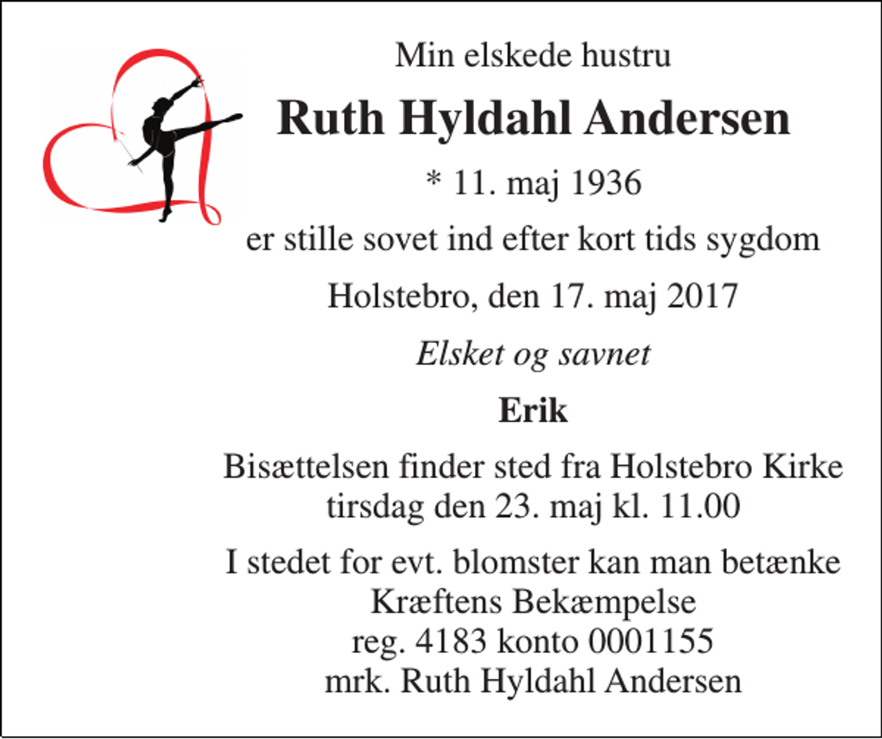<p>Min elskede hustru<br />Ruth Hyldahl Andersen<br />* 11. maj 1936<br />er stille sovet ind efter kort tids sygdom<br />Holstebro, den 17. maj 2017<br />Elsket og savnet<br />Erik<br />Bisættelsen finder sted fra Holstebro Kirke tirsdag den 23. maj kl. 11.00<br />I stedet for evt. blomster kan man betænke Kræftens Bekæmpelse reg. 4183 konto 0001155 mrk. Ruth Hyldahl Andersen</p>