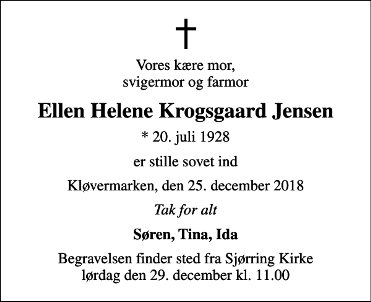 <p>Vores kære mor, svigermor og farmor<br />Ellen Helene Krogsgaard Jensen<br />* 20. juli 1928<br />er stille sovet ind<br />Kløvermarken, den 25. december 2018<br />Tak for alt<br />Søren, Tina, Ida<br />Begravelsen finder sted fra Sjørring Kirke lørdag den 29. december kl. 11.00</p>