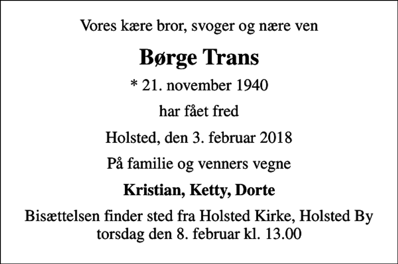 <p>Vores kære bror, svoger og nære ven<br />Børge Trans<br />* 21. november 1940<br />har fået fred<br />Holsted, den 3. februar 2018<br />På familie og venners vegne<br />Kristian, Ketty, Dorte<br />Bisættelsen finder sted fra Holsted Kirke, Holsted By torsdag den 8. februar kl. 13.00</p>