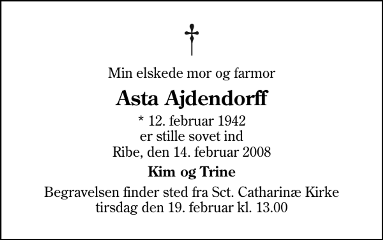 <p>Min elskede mor og farmor<br />Asta Ajdendorff<br />* 12. februar 1942 er stille sovet ind Ribe, den 14. februar 2008<br />Kim og Trine<br />Begravelsen finder sted fra Sankt Catharinæ Kirke tirsdag den 19. februar kl. 13.00</p>