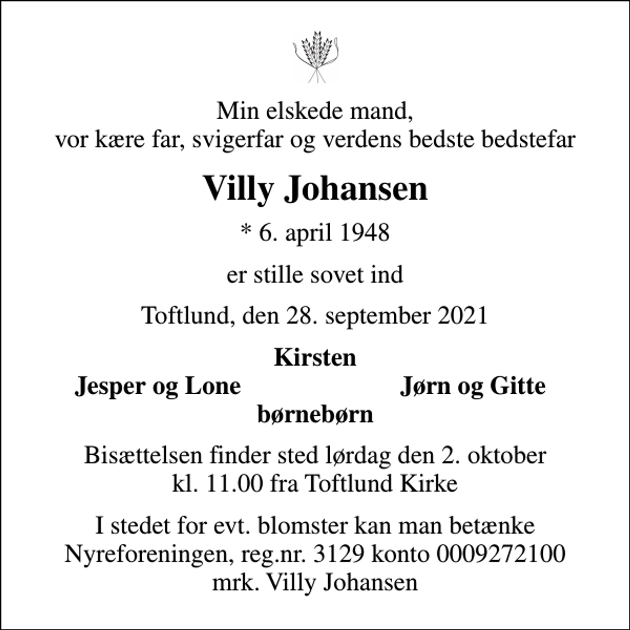 <p>Min elskede mand, vor kære far, svigerfar og verdens bedste bedstefar<br />Villy Johansen<br />* 6. april 1948<br />er stille sovet ind<br />Toftlund, den 28. september 2021<br />Kirsten<br />Jesper og Lone<br />Jørn og Gitte<br />Bisættelsen finder sted lørdag den 2. oktober kl. 11.00 fra Toftlund Kirke<br />I stedet for evt. blomster kan man betænke<br />Nyreforeningen reg.nr.3129konto0009272100mrk. Villy<br />Johansen</p>
