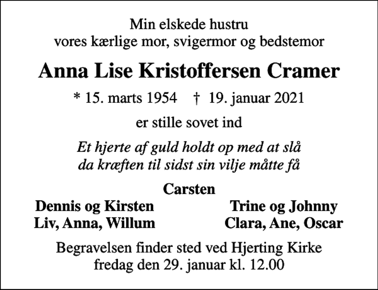 <p>Min elskede hustru vores kærlige mor, svigermor og bedstemor<br />Anna Lise Kristoffersen Cramer<br />* 15. marts 1954 ✝ 19. januar 2021<br />er stille sovet ind<br />Et hjerte af guld holdt op med at slå da kræften til sidst sin vilje måtte få<br />Carsten<br />Dennis og Kirsten<br />Trine og Johnny<br />Liv, Anna, Willum<br />Clara, Ane, Oscar<br />Begravelsen finder sted ved Hjerting Kirke fredag den 29. januar kl. 12.00</p>