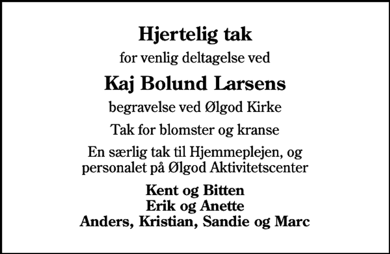 <p>Hjertelig tak<br />for venlig deltagelse ved<br />Kaj Bolund Larsens<br />begravelse ved Ølgod Kirke<br />Tak for blomster og kranse<br />En særlig tak til Hjemmeplejen, og personalet på Ølgod Aktivitetscenter<br />Kent og Bitten Erik og Anette Anders, Kristian, Sandie og Marc</p>