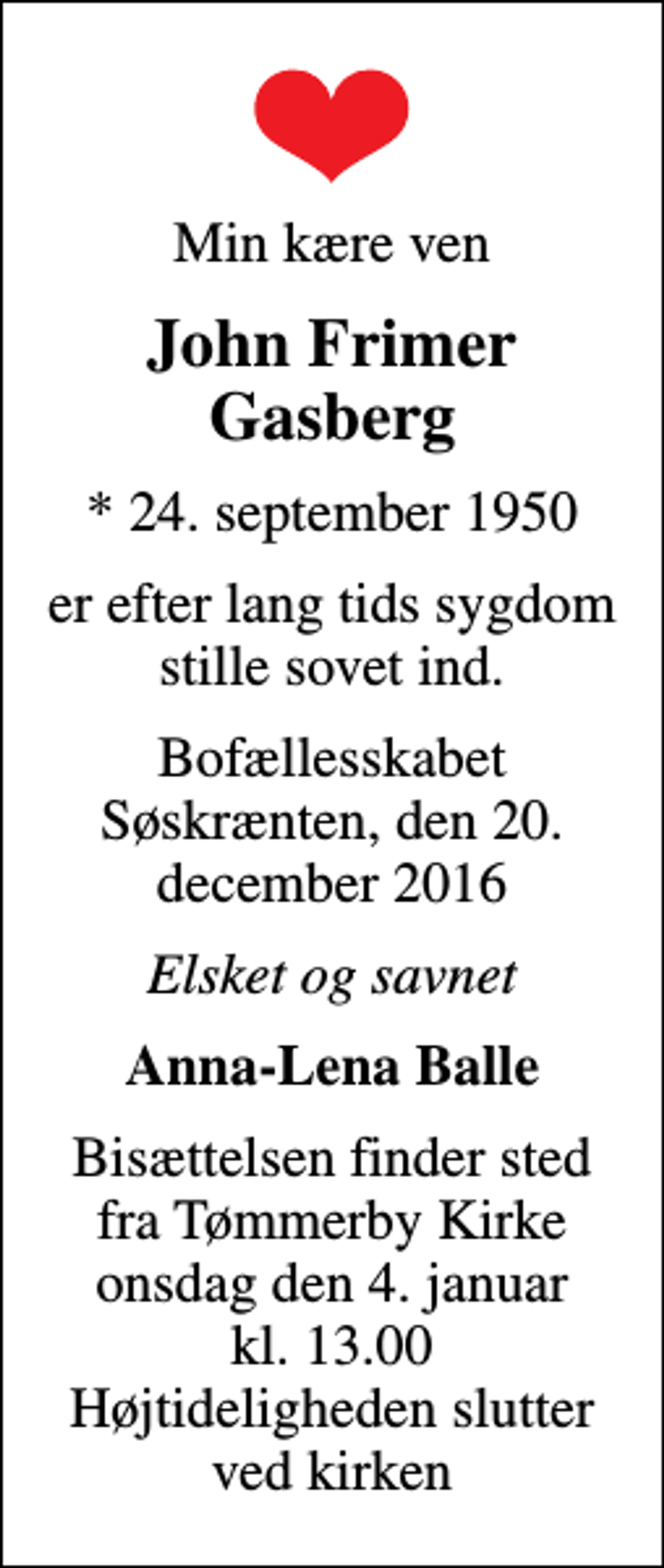 <p>Min kære ven<br />John Frimer Gasberg<br />* 24. september 1950<br />er efter lang tids sygdom stille sovet ind.<br />Bofællesskabet Søskrænten, den 20. december 2016<br />Elsket og savnet<br />Anna-Lena Balle<br />Bisættelsen finder sted fra Tømmerby Kirke onsdag den 4. januar kl. 13.00 Højtideligheden slutter ved kirken</p>