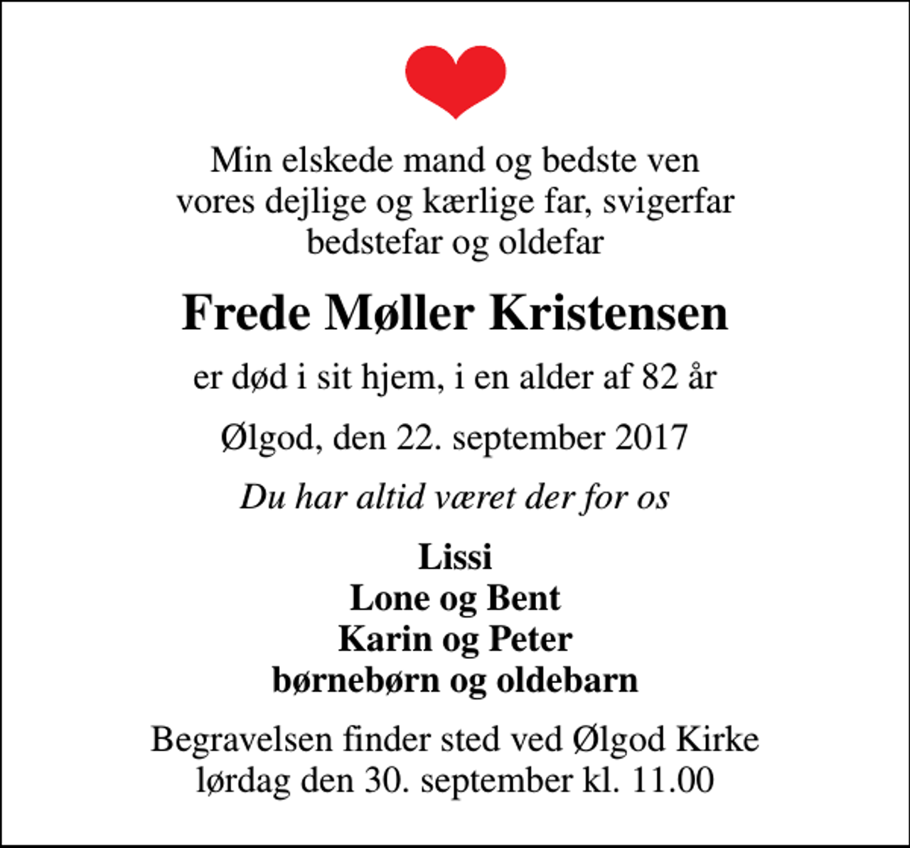 <p>Min elskede mand og bedste ven vores dejlige og kærlige far, svigerfar bedstefar og oldefar<br />Frede Møller Kristensen<br />er død i sit hjem, i en alder af 82 år<br />Ølgod, den 22. september 2017<br />Du har altid været der for os<br />Lissi Lone og Bent Karin og Peter børnebørn og oldebarn<br />Begravelsen finder sted ved Ølgod Kirke lørdag den 30. september kl. 11.00</p>