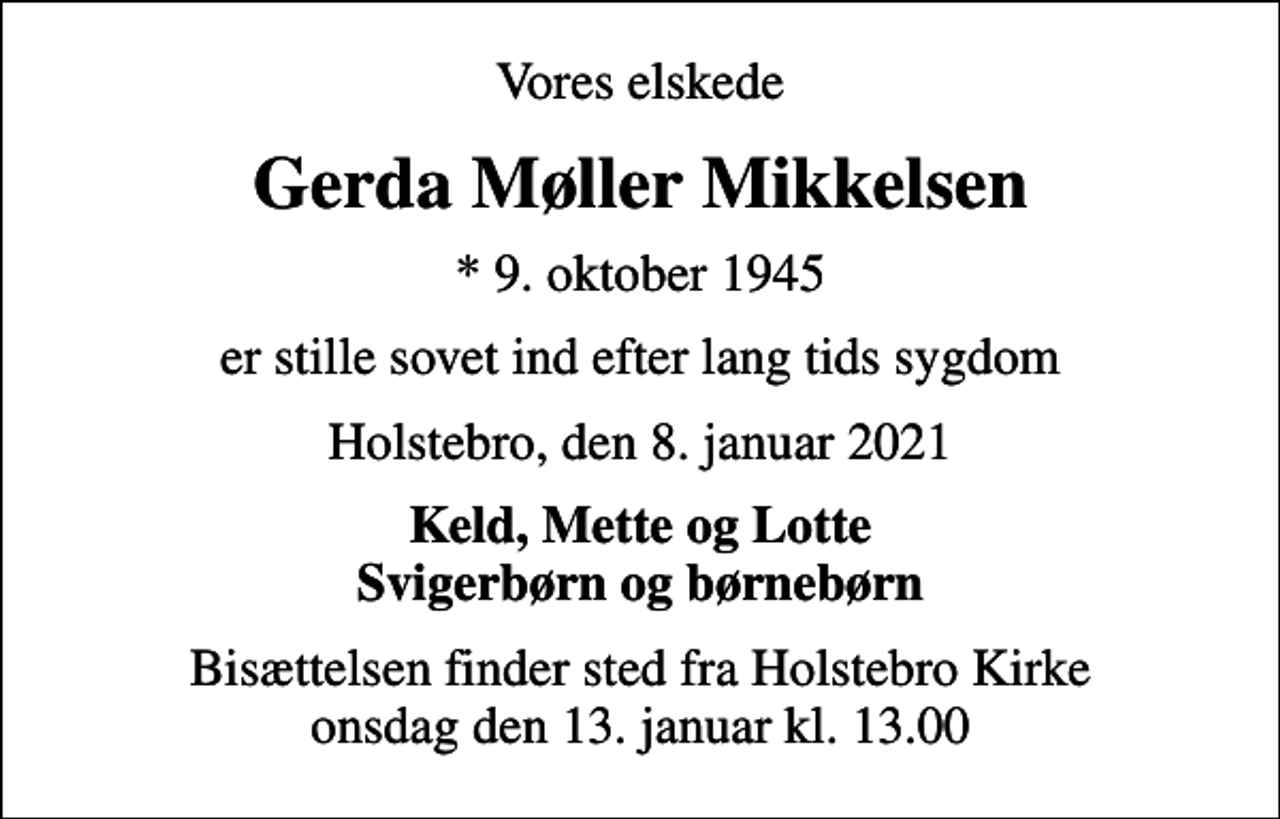 <p>Vores elskede<br />Gerda Møller Mikkelsen<br />* 9. oktober 1945<br />er stille sovet ind efter lang tids sygdom<br />Holstebro, den 8. januar 2021<br />Keld, Mette og Lotte Svigerbørn og børnebørn<br />Bisættelsen finder sted fra Holstebro Kirke onsdag den 13. januar kl. 13.00</p>