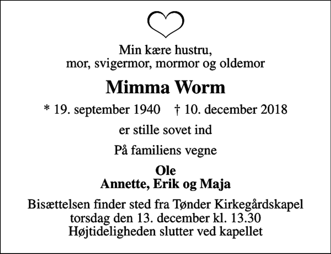 <p>Min kære hustru, mor, svigermor, mormor og oldemor<br />Mimma Worm<br />* 19. september 1940 ✝ 10. december 2018<br />er stille sovet ind<br />På familiens vegne<br />Ole Annette, Erik og Maja<br />Bisættelsen finder sted fra Tønder Kirkegårdskapel torsdag den 13. december kl. 13.30 Højtideligheden slutter ved kapellet</p>