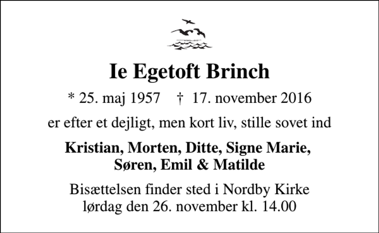 <p>Ie Egetoft Brinch<br />* 25. maj 1957 ✝ 17. november 2016<br />er efter et dejligt, men kort liv, stille sovet ind<br />Kristian, Morten, Ditte, Signe Marie, Søren, Emil &amp; Matilde<br />Bisættelsen finder sted i Nordby Kirke lørdag den 26. november kl. 14.00</p>