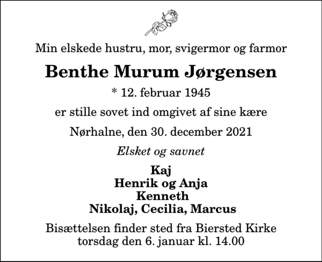 <p>Min elskede hustru, mor, svigermor og farmor<br />Benthe Murum Jørgensen<br />* 12. februar 1945<br />er stille sovet ind omgivet af sine kære<br />Nørhalne, den 30. december 2021<br />Elsket og savnet<br />Kaj Henrik og Anja Kenneth Nikolaj, Cecilia, Marcus<br />Bisættelsen finder sted fra Biersted Kirke torsdag den 6. januar kl. 14.00</p>
