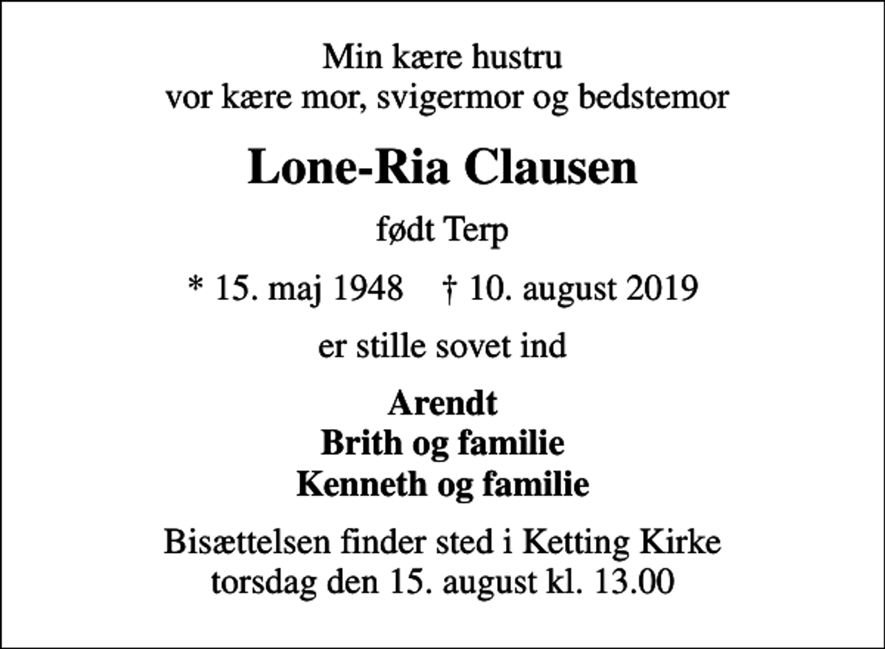 <p>Min kære hustru vor kære mor, svigermor og bedstemor<br />Lone-Ria Clausen<br />født Terp<br />* 15. maj 1948 ✝ 10. august 2019<br />er stille sovet ind<br />Arendt Brith og familie Kenneth og familie<br />Bisættelsen finder sted i Ketting Kirke torsdag den 15. august kl. 13.00</p>