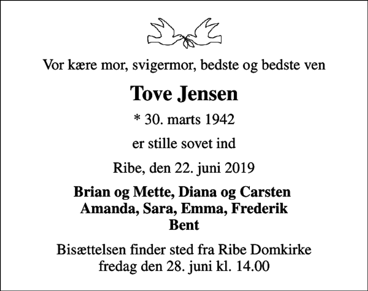 <p>Vor kære mor, svigermor, bedste og bedste ven<br />Tove Jensen<br />* 30. marts 1942<br />er stille sovet ind<br />Ribe, den 22. juni 2019<br />Brian og Mette, Diana og Carsten Amanda, Sara, Emma, Frederik Bent<br />Bisættelsen finder sted fra Ribe Domkirke fredag den 28. juni kl. 14.00</p>
