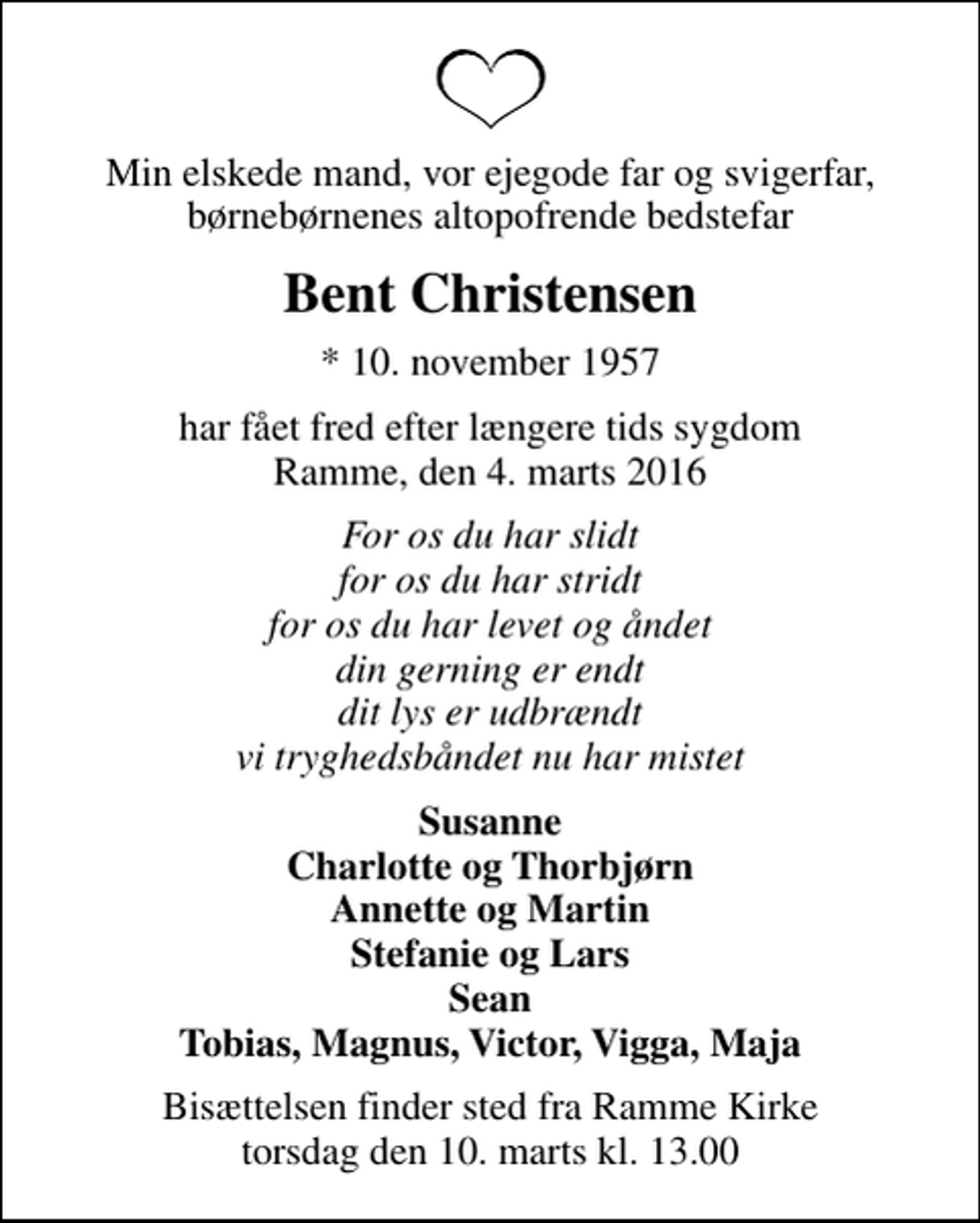 <p>Min elskede mand, vor ejegode far og svigerfar, børnebørnenes altopofrende bedstefar<br />Bent Christensen<br />* 10. november 1957<br />har fået fred efter længere tids sygdom Ramme, den 4. marts 2016<br />For os du har slidt for os du har stridt for os du har levet og åndet din gerning er endt dit lys er udbrændt vi tryghedsbåndet nu har mistet<br />Susanne Charlotte og Thorbjørn Annette og Martin Stefanie og Lars Sean Tobias, Magnus, Victor, Vigga, Maja<br />Bisættelsen finder sted fra Ramme Kirke torsdag den 10. marts kl. 13.00</p>