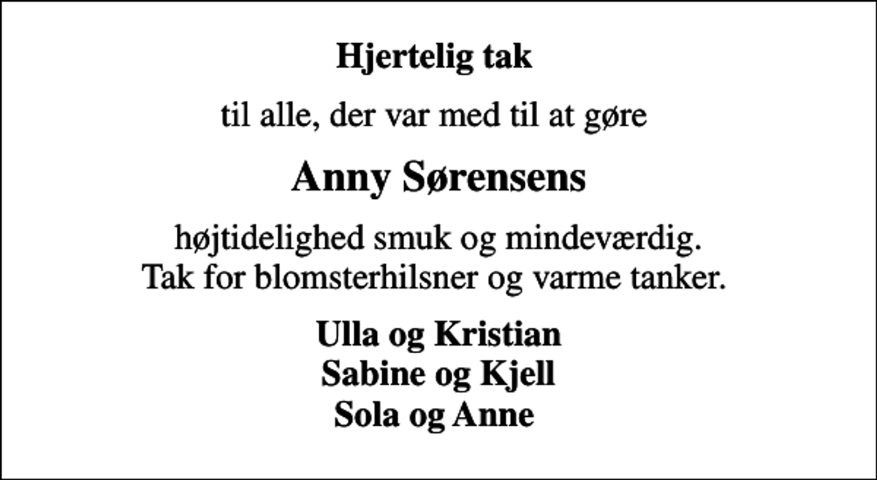 <p>Hjertelig tak<br />til alle, der var med til at gøre<br />Anny Sørensens<br />højtidelighed smuk og mindeværdig. Tak for blomsterhilsner og varme tanker.<br />Ulla og Kristian Sabine og Kjell Sola og Anne</p>