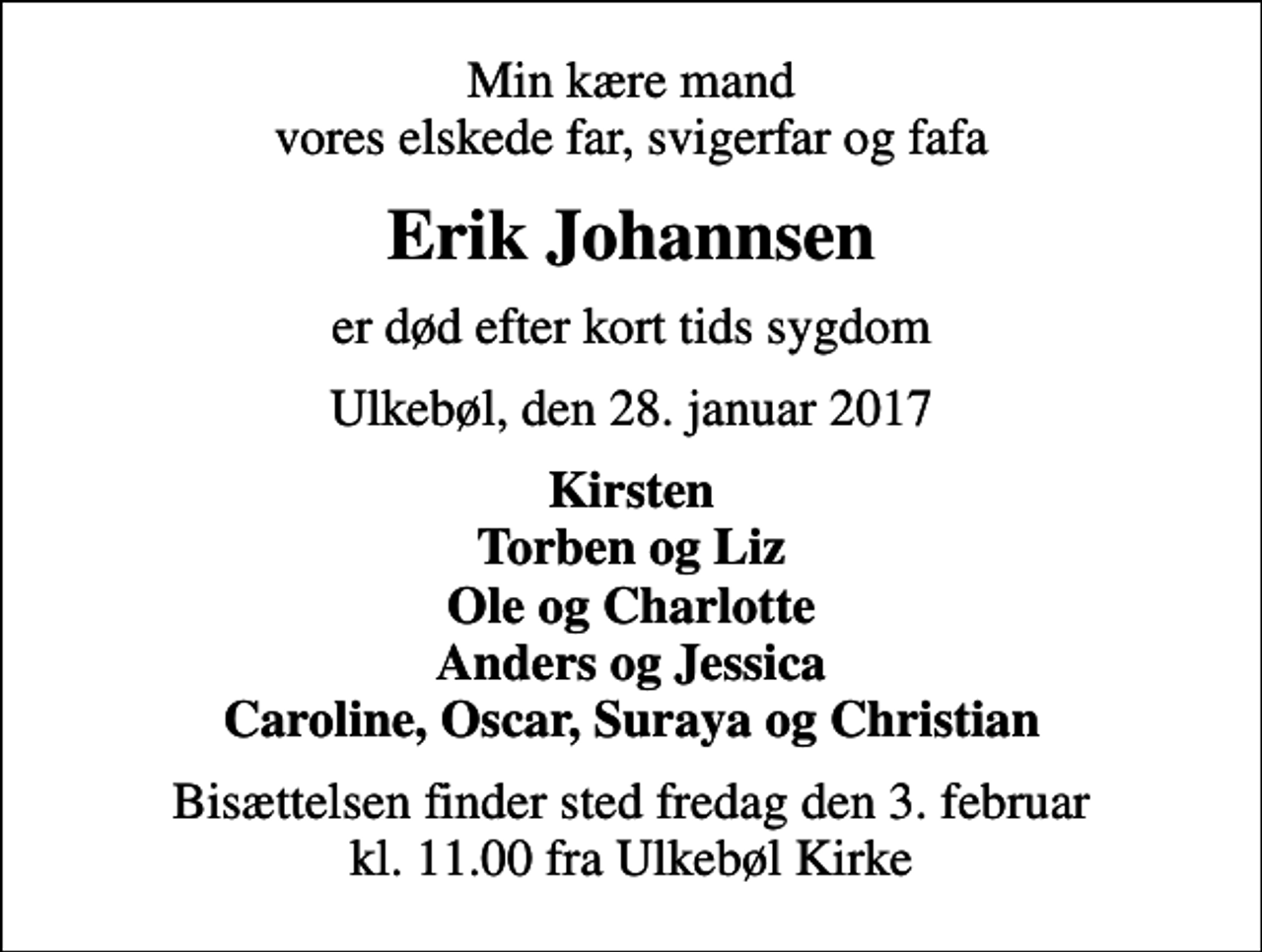 <p>Min kære mand vores elskede far, svigerfar og fafa<br />Erik Johannsen<br />er død efter kort tids sygdom<br />Ulkebøl, den 28. januar 2017<br />Kirsten Torben og Liz Ole og Charlotte Anders og Jessica Caroline, Oscar, Suraya og Christian<br />Bisættelsen finder sted fredag den 3. februar kl. 11.00 fra Ulkebøl Kirke</p>