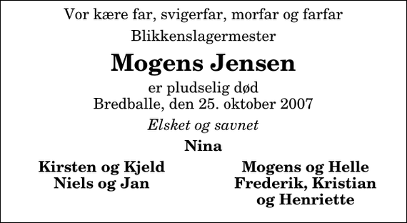 <p>Vor kære far, svigerfar, morfar og farfar<br />Blikkenslagermester<br />Mogens Jensen<br />er pludselig død Bredballe, den 25. oktober 2007<br />Elsket og savnet<br />Nina<br />Kirsten og Kjeld<br />Mogens og Helle<br />Niels og Jan<br />Frederik, Kristian<br />og Henriette</p>