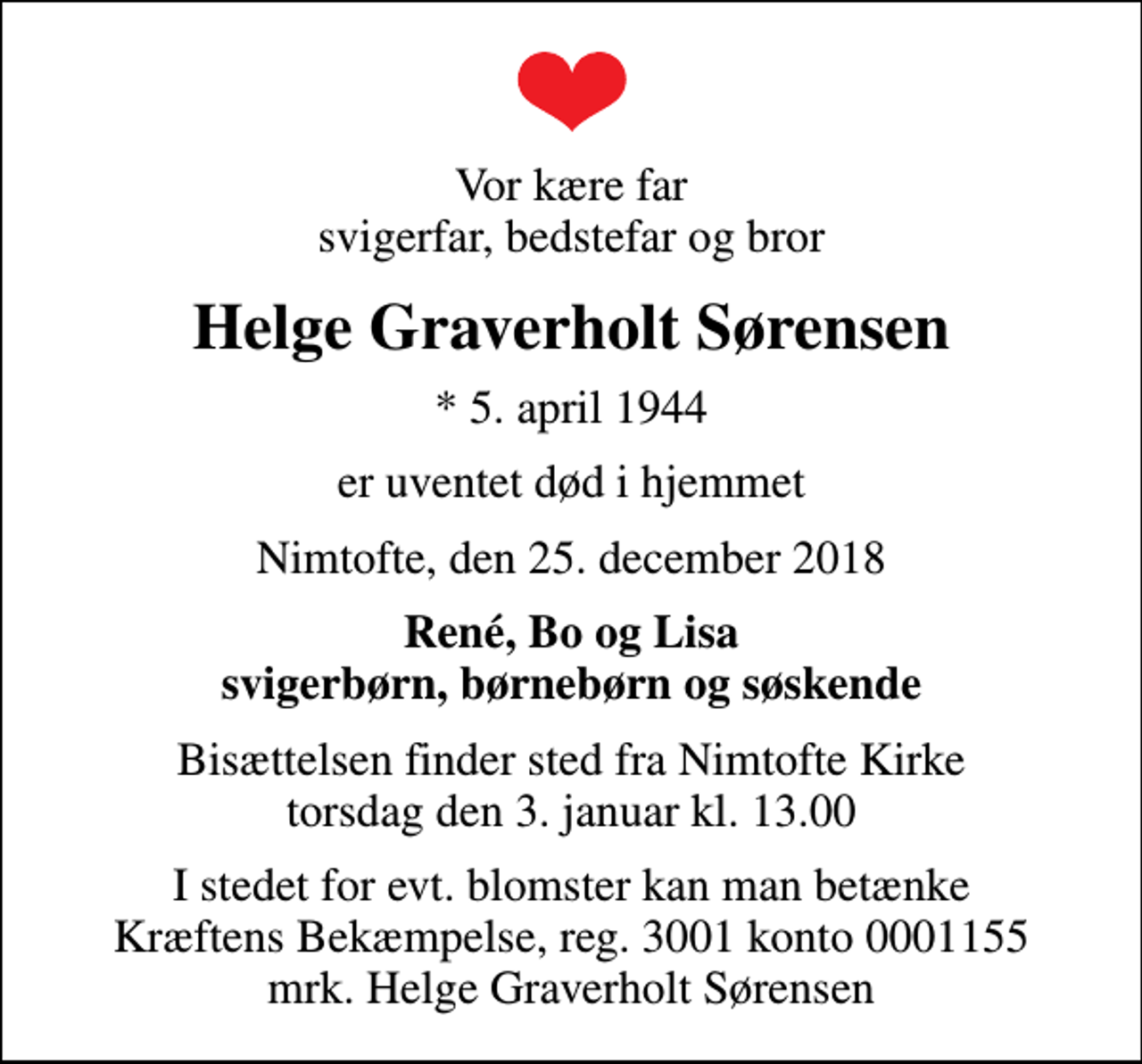 <p>Vor kære far svigerfar, bedstefar og bror<br />Helge Graverholt Sørensen<br />* 5. april 1944<br />er uventet død i hjemmet<br />Nimtofte, den 25. december 2018<br />René, Bo og Lisa svigerbørn, børnebørn og søskende<br />Bisættelsen finder sted fra Nimtofte Kirke torsdag den 3. januar kl. 13.00<br />I stedet for evt. blomster kan man betænke<br />Kræftens Bekæmpelse reg.3001konto0001155mrk. Helge Graverholt<br />Sørensen</p>